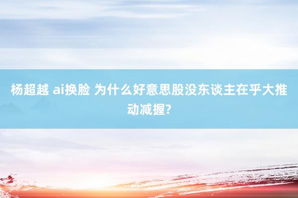 杨超越 ai换脸 为什么好意思股没东谈主在乎大推动减握?