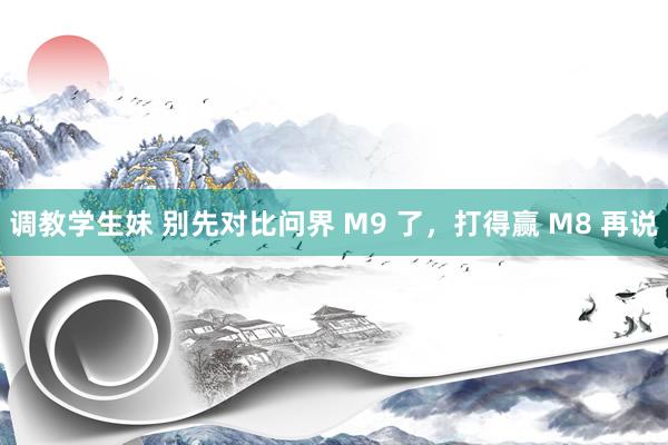 调教学生妹 别先对比问界 M9 了，打得赢 M8 再说