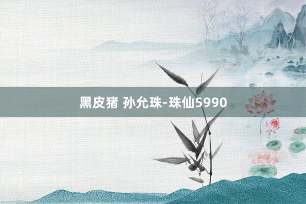 黑皮猪 孙允珠-珠仙5990