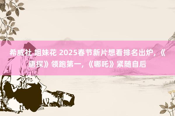 希威社 姐妹花 2025春节新片想看排名出炉， 《唐探》领跑第一， 《哪吒》紧随自后