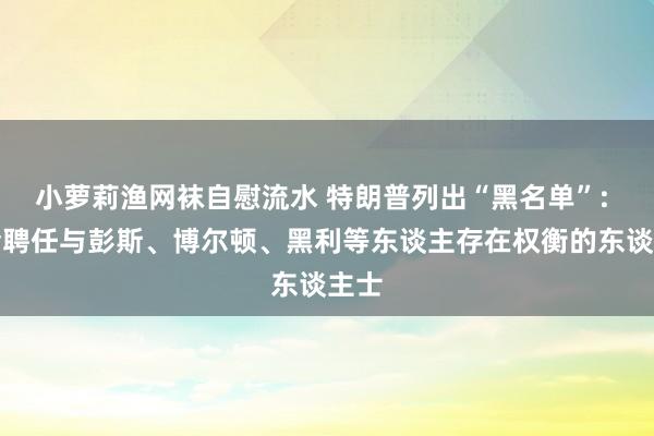 小萝莉渔网袜自慰流水 特朗普列出“黑名单”: 不会聘任与彭斯、博尔顿、黑利等东谈主存在权衡的东谈主士